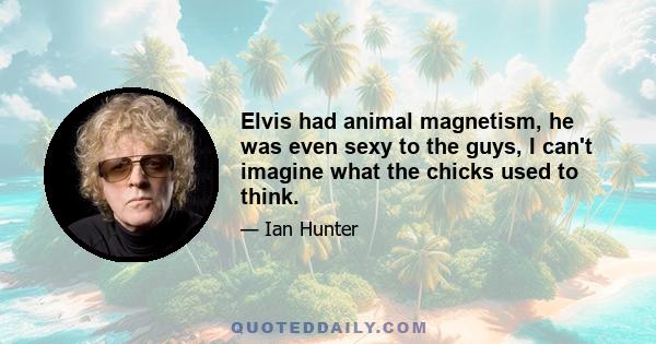 Elvis had animal magnetism, he was even sexy to the guys, I can't imagine what the chicks used to think.