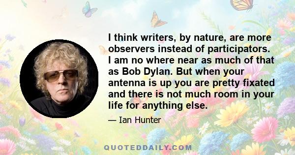 I think writers, by nature, are more observers instead of participators. I am no where near as much of that as Bob Dylan. But when your antenna is up you are pretty fixated and there is not much room in your life for