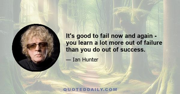 It's good to fail now and again - you learn a lot more out of failure than you do out of success.