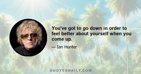 You've got to go down in order to feel better about yourself when you come up.