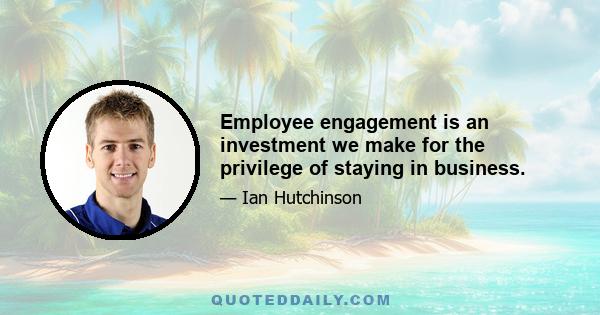 Employee engagement is an investment we make for the privilege of staying in business.