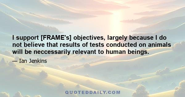 I support [FRAME's] objectives, largely because I do not believe that results of tests conducted on animals will be neccessarily relevant to human beings.