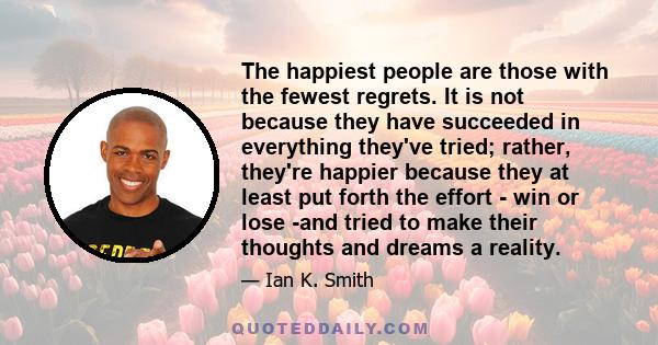 The happiest people are those with the fewest regrets. It is not because they have succeeded in everything they've tried; rather, they're happier because they at least put forth the effort - win or lose -and tried to