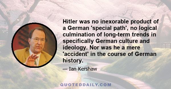 Hitler was no inexorable product of a German 'special path', no logical culmination of long-term trends in specifically German culture and ideology. Nor was he a mere 'accident' in the course of German history.