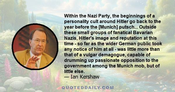 Within the Nazi Party, the beginnings of a personality cult around Hitler go back to the year before the [Munich] putsch... Outside these small groups of fanatical Bavarian Nazis, Hitler's image and reputation at this