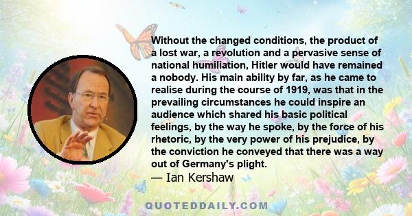 Without the changed conditions, the product of a lost war, a revolution and a pervasive sense of national humiliation, Hitler would have remained a nobody. His main ability by far, as he came to realise during the