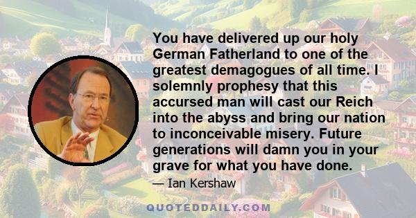 You have delivered up our holy German Fatherland to one of the greatest demagogues of all time. I solemnly prophesy that this accursed man will cast our Reich into the abyss and bring our nation to inconceivable misery. 