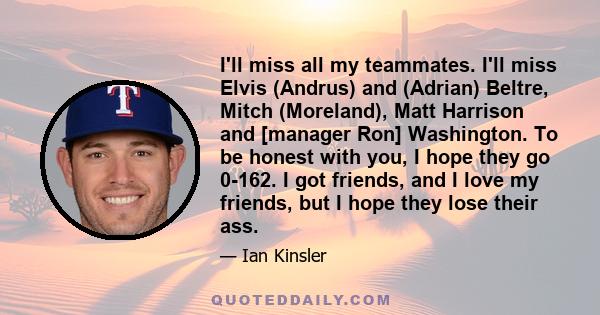 I'll miss all my teammates. I'll miss Elvis (Andrus) and (Adrian) Beltre, Mitch (Moreland), Matt Harrison and [manager Ron] Washington. To be honest with you, I hope they go 0-162. I got friends, and I love my friends,