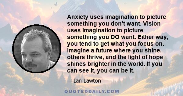 Anxiety uses imagination to picture something you don't want. Vision uses imagination to picture something you DO want. Either way, you tend to get what you focus on. Imagine a future where you shine, others thrive, and 