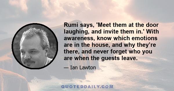 Rumi says, 'Meet them at the door laughing, and invite them in.' With awareness, know which emotions are in the house, and why they’re there, and never forget who you are when the guests leave.