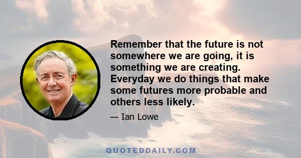 Remember that the future is not somewhere we are going, it is something we are creating. Everyday we do things that make some futures more probable and others less likely.