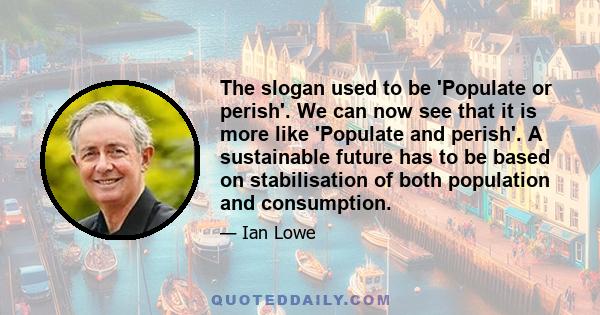 The slogan used to be 'Populate or perish'. We can now see that it is more like 'Populate and perish'. A sustainable future has to be based on stabilisation of both population and consumption.