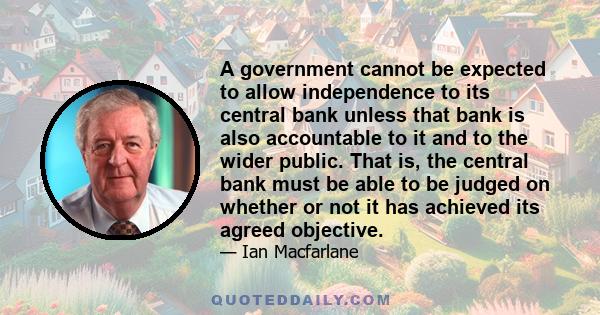 A government cannot be expected to allow independence to its central bank unless that bank is also accountable to it and to the wider public. That is, the central bank must be able to be judged on whether or not it has