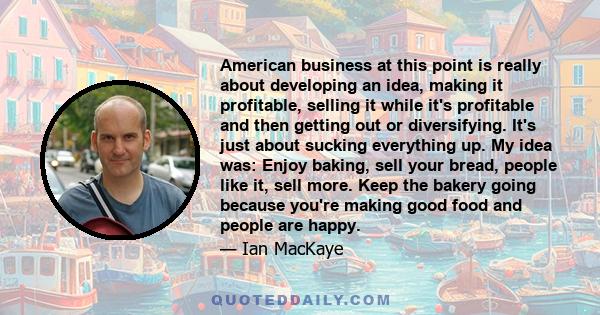 American business at this point is really about developing an idea, making it profitable, selling it while it's profitable and then getting out or diversifying. It's just about sucking everything up. My idea was: Enjoy