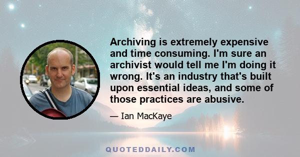 Archiving is extremely expensive and time consuming. I'm sure an archivist would tell me I'm doing it wrong. It's an industry that's built upon essential ideas, and some of those practices are abusive.