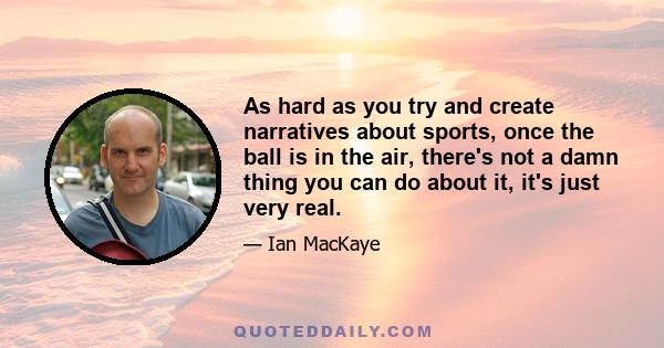 As hard as you try and create narratives about sports, once the ball is in the air, there's not a damn thing you can do about it, it's just very real.