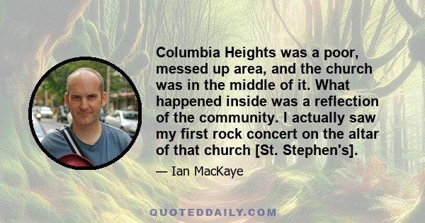 Columbia Heights was a poor, messed up area, and the church was in the middle of it. What happened inside was a reflection of the community. I actually saw my first rock concert on the altar of that church [St.