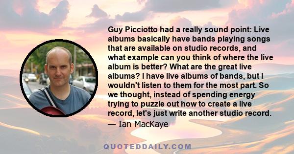 Guy Picciotto had a really sound point: Live albums basically have bands playing songs that are available on studio records, and what example can you think of where the live album is better? What are the great live