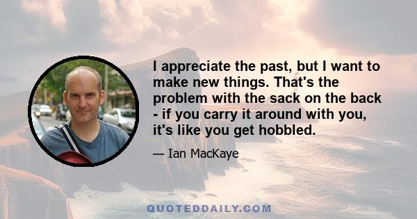 I appreciate the past, but I want to make new things. That's the problem with the sack on the back - if you carry it around with you, it's like you get hobbled.