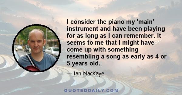 I consider the piano my 'main' instrument and have been playing for as long as I can remember. It seems to me that I might have come up with something resembling a song as early as 4 or 5 years old.