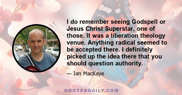 I do remember seeing Godspell or Jesus Christ Superstar, one of those. It was a liberation theology venue. Anything radical seemed to be accepted there. I definitely picked up the idea there that you should question