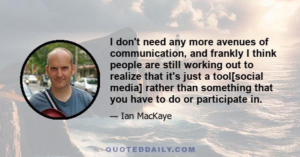 I don't need any more avenues of communication, and frankly I think people are still working out to realize that it's just a tool[social media] rather than something that you have to do or participate in.