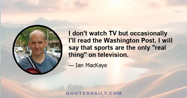 I don't watch TV but occasionally I'll read the Washington Post. I will say that sports are the only real thing on television.