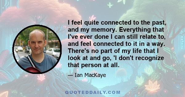 I feel quite connected to the past, and my memory. Everything that I've ever done I can still relate to, and feel connected to it in a way. There's no part of my life that I look at and go, 'I don't recognize that