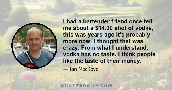 I had a bartender friend once tell me about a $14.00 shot of vodka, this was years ago it's probably more now. I thought that was crazy. From what I understand, vodka has no taste. I think people like the taste of their 