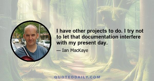 I have other projects to do. I try not to let that documentation interfere with my present day.