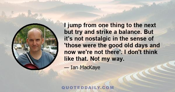 I jump from one thing to the next but try and strike a balance. But it's not nostalgic in the sense of 'those were the good old days and now we're not there'. I don't think like that. Not my way.