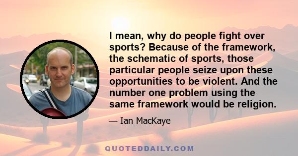 I mean, why do people fight over sports? Because of the framework, the schematic of sports, those particular people seize upon these opportunities to be violent. And the number one problem using the same framework would 