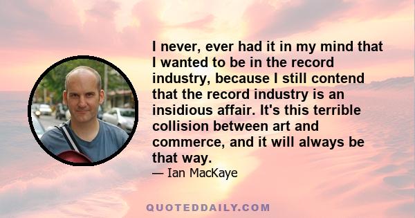 I never, ever had it in my mind that I wanted to be in the record industry, because I still contend that the record industry is an insidious affair. It's this terrible collision between art and commerce, and it will