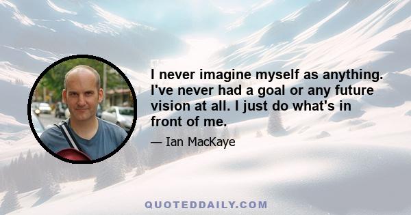 I never imagine myself as anything. I've never had a goal or any future vision at all. I just do what's in front of me.