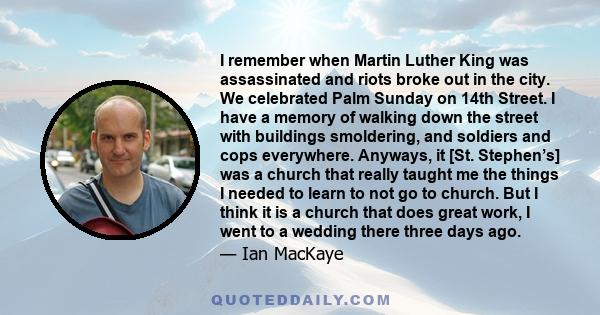 I remember when Martin Luther King was assassinated and riots broke out in the city. We celebrated Palm Sunday on 14th Street. I have a memory of walking down the street with buildings smoldering, and soldiers and cops