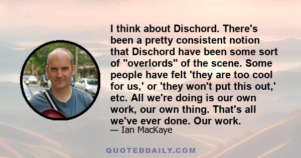 I think about Dischord. There's been a pretty consistent notion that Dischord have been some sort of overlords of the scene. Some people have felt 'they are too cool for us,' or 'they won't put this out,' etc. All we're 