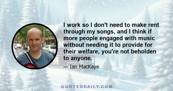 I work so I don't need to make rent through my songs, and I think if more people engaged with music without needing it to provide for their welfare, you're not beholden to anyone.