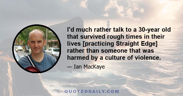 I'd much rather talk to a 30-year old that survived rough times in their lives [practicing Straight Edge] rather than someone that was harmed by a culture of violence.