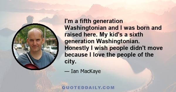 I'm a fifth generation Washingtonian and I was born and raised here. My kid's a sixth generation Washingtonian. Honestly I wish people didn't move because I love the people of the city.