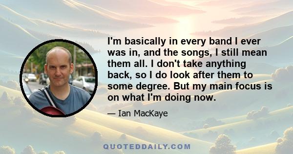 I'm basically in every band I ever was in, and the songs, I still mean them all. I don't take anything back, so I do look after them to some degree. But my main focus is on what I'm doing now.