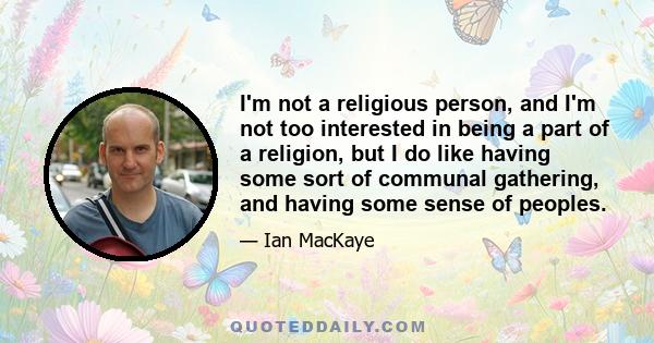 I'm not a religious person, and I'm not too interested in being a part of a religion, but I do like having some sort of communal gathering, and having some sense of peoples.