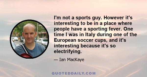 I'm not a sports guy. However it's interesting to be in a place where people have a sporting fever. One time I was in Italy during one of the European soccer cups, and it's interesting because it's so electrifying.