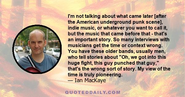 I'm not talking about what came later [after the American underground punk scene], indie music, or whatever you want to call it, but the music that came before that - that's an important story. So many interviews with