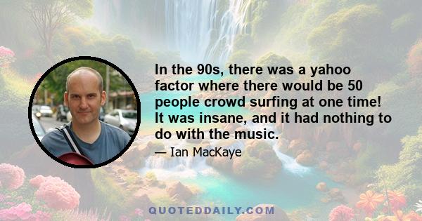 In the 90s, there was a yahoo factor where there would be 50 people crowd surfing at one time! It was insane, and it had nothing to do with the music.