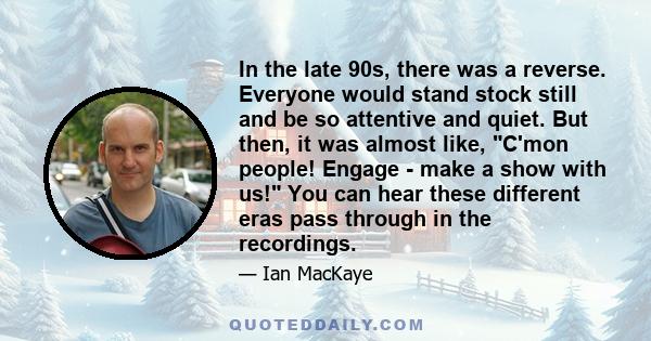 In the late 90s, there was a reverse. Everyone would stand stock still and be so attentive and quiet. But then, it was almost like, C'mon people! Engage - make a show with us! You can hear these different eras pass