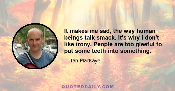 It makes me sad, the way human beings talk smack. It's why I don't like irony. People are too gleeful to put some teeth into something.