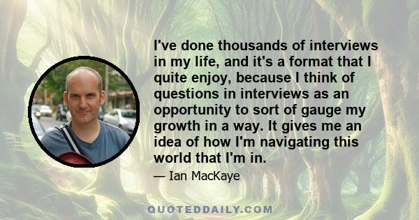 I've done thousands of interviews in my life, and it's a format that I quite enjoy, because I think of questions in interviews as an opportunity to sort of gauge my growth in a way. It gives me an idea of how I'm