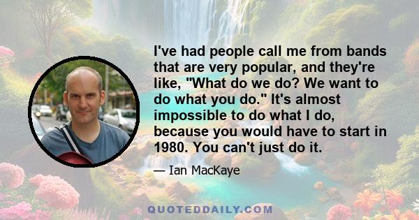 I've had people call me from bands that are very popular, and they're like, What do we do? We want to do what you do. It's almost impossible to do what I do, because you would have to start in 1980. You can't just do it.