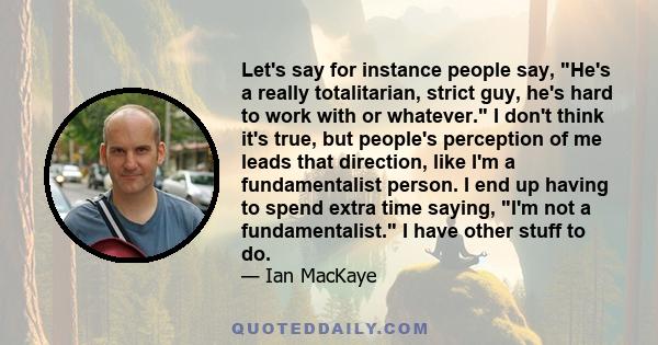 Let's say for instance people say, He's a really totalitarian, strict guy, he's hard to work with or whatever. I don't think it's true, but people's perception of me leads that direction, like I'm a fundamentalist