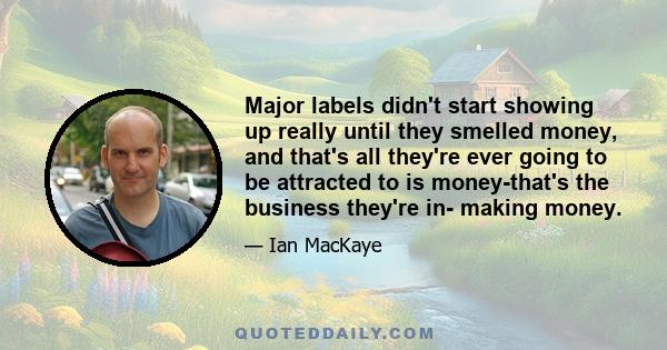 Major labels didn't start showing up really until they smelled money, and that's all they're ever going to be attracted to is money-that's the business they're in- making money.